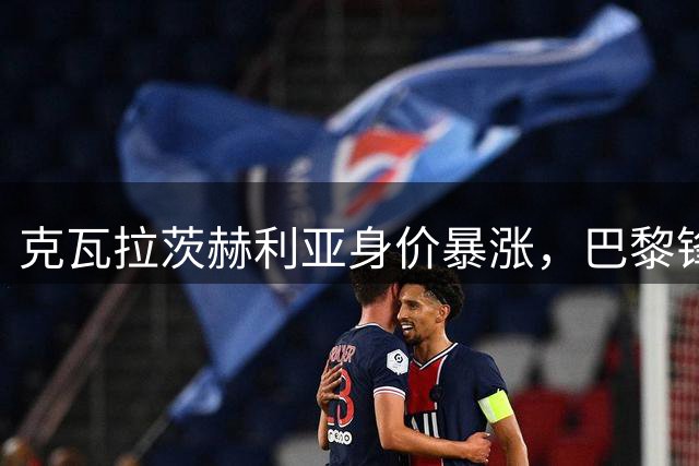 克瓦拉茨赫利亚身价暴涨，巴黎锋线核心地位稳固