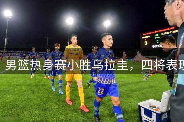 男篮热身赛小胜乌拉圭，四将表现抢眼