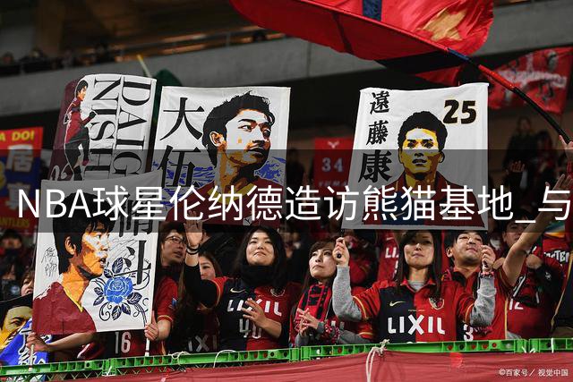 NBA球星伦纳德造访熊猫基地 与国宝亲密互动拍照留念