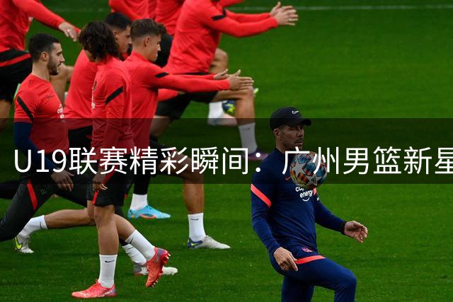U19联赛精彩瞬间：广州男篮新星祝康鑫闪耀全场